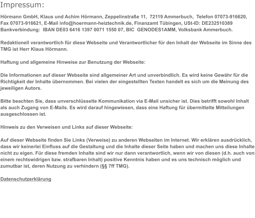 Impressum:   Hrmann GmbH, Klaus und Achim Hrmann, Zeppelinstrae 11,  72119 Ammerbuch,  Telefon 07073-916620, Fax 07073-916621, E-Mail info@hoermann-heiztechnik.de, Finanzamt Tbingen, USt-ID: DE232510389 Bankverbindung:  IBAN DE03 6416 1397 0071 1550 07, BIC  GENODES1AMM, Volksbank Ammerbuch.  Redaktionell verantwortlich fr diese Webseite und Verantwortlicher fr den Inhalt der Webseite im Sinne des TMG ist Herr Klaus Hrmann.  Haftung und allgemeine Hinweise zur Benutzung der Webseite:  Die Informationen auf dieser Webseite sind allgemeiner Art und unverbindlich. Es wird keine Gewhr fr die Richtigkeit der Inhalte bernommen. Bei vielen der eingestellten Texten handelt es sich um die Meinung des jeweiligen Autors.  Bitte beachten Sie, dass unverschlsselte Kommunikation via E-Mail unsicher ist. Dies betrifft sowohl Inhalt als auch Zugang von E-Mails. Es wird darauf hingewiesen, dass eine Haftung fr bermittelte Mitteilungen ausgeschlossen ist.         Hinweis zu den Verweisen und Links auf dieser Webseite:  Auf dieser Webseite finden Sie Links (Verweise) zu anderen Webseiten im Internet. Wir erklren ausdrcklich, dass wir keinerlei Einfluss auf die Gestaltung und die Inhalte dieser Seite haben und machen uns diese Inhalte nicht zu eigen. Fr diese fremden Inhalte sind wir nur dann verantwortlich, wenn wir von diesen (d.h. auch von einem rechtswidrigen bzw. strafbaren Inhalt) positive Kenntnis haben und es uns technisch mglich und zumutbar ist, deren Nutzung zu verhindern ( 7ff TMG).         Datenschutzerklrung